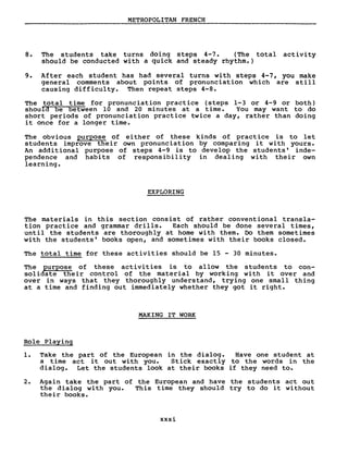 METROPOLITAN FRENCH
8. The students take turns doing steps 4-7. (The total activity
should be conducted with a quick and steady rhythm.)
9. After each student has had several turns with steps 4-7, you make
general comments about points of pronunciation which are still
causing difficulty. Then repeat steps 4-8.
The total time for pronunciation practice (steps 1-3 or 4-9 or both)
shoula be between 10 and 20 minutes at a time. You may want to do
short periods of pronunciation practice twice a day, rather than doing
it once for a longer time.
The obvious purpose of ei ther of these kinds of practice is to let
students improve their own pronunciation by comparing it with yours.
An addi tional purpose of steps 4-9 is to develop the students' inde-
pendence and habits of responsibility in dealing with their own
learning.
EXPLORING
The materials in this section consist of rather conventional transla-
tion practice and grammar drills. Each should be done several times,
until the students are thoroughly at home with them. Do them sometimes
with the students' books open, and sometimes with their books closed.
The total time for these activities should be 15 - 30 minutes.
The purpose of these activities is to allow the students to con-
solidate their control of the material by working with it over and
over in ways that they thoroughly understand, trying one small thing
at a time and finding out immediately whether they got it right.
MAKING IT WORK
Role Playing
1. Take the part of the European in the dialog. Have one student at
a time act it out with you. Stick exactly to the words in the
dialog. Let the students look at their books if they need to.
2. Again take the part of the European and have the students act out
the dialog with you. This time they should try to do it without
their books.
xxxi
 
