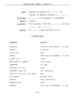 METROPOLITAN FRENCH - LESSON 21
Vous:
Le garçon:
Pierre:
Le garçon:
Pierre:
Français
Ensuite je voudrais une •••••••••• St
Jacques, et Monsieur prendra un •••••••••••
A •••••••••• ou saignant, le tournedos?
A point.
C'est parfait. Pour les •••••••••• , je vous
. . . . . . . . .. le .
Et •••••••••• -moi une Evian, S.V.P.
A CLOSER LOOK
English
veuillez
suivre
carte (la)
envoie
garçon (le)
être prêt ( f , prête)
commander
assiette ( 1 ' ) (f)
crudités (les) ( f )
oeuf ( 1 ' ) (m) ; pl., les oeufs
~ la russe
ensuite
coquille (la)
prendra
from the verb vouloir: to want
to follow
menu
from the verb envoyer: to send
waiter
to be ready
to order
plate
raw vegetables
egg
Russian style
then, afterwards
shell
from the verb prendre: to take
21-7
 