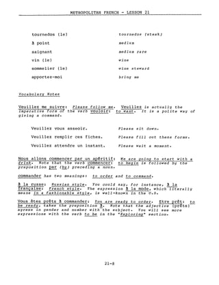 tournedos (le)
à point
saignant
vin (le)
sommelier (le)
apportez-moi
Vocabulary Notes
METROPOLITAN FRENCH - LESSON 21
tournedos (steak)
medium
medium rare
wine
wine steward
bring me
Veuillez me suivre: Please follow me. Veuillez is actually the
imperative form of the verb vouloir: to want. It is a polite way of
giving a command.
Veuillez vous asseoir.
Veuillez remplir ces fiches.
Veuillez attendre un instant.
Nous allons commencer par un apéritif:
drink. Note that the verb commencer:
preposition par (by) preceding a noun.
Please sit down.
Please fill out these forms.
Please wait a moment.
We are going to start with a
to begin is followed by the
commander has two meanings: to order and to command.
à la russe: Russian style. You could say, for instance, à la
française: French style. The expression à la mode, which literally
means in a fashionable style, is well-known in the U.8.
Vous êtes prêts à commander: You are ready to order. Etre prêt: to
be ready, takes the preposition à. Note that the adjective (prêts)
agrees in gender and number with the subject. You will see more
expressions with the verb to be in the uExploring U section.
21-8
 
