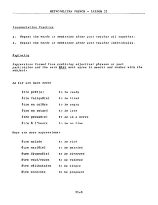 METROPOLITAN FRENCH - LESSON 21
Pronunciation Practice
a. Repeat the words or sentences after gour teacher all together.
b. Repeat the words or sentences after your teacher individually.
Exploring
Expressions formed from combining adjectival phrases or past
participles and the verb être must agree in gender and number with the
subject.
50 far you have seen:
être prêt(e) to be ready
être fatiguê(e) to he tired
être en colêre to he angry
être en retard to be late
être pressê(e) to be in a hurry
être ~ l'heure to he on time
Here are more expressions:
être malade ta be sick
être mariê(e) to be married
être divorcê(e) ta be divarced
être veuf/veuve ta be widowed
être cêlibataire ta be single
être enceinte ta be pregnant
21-9
 