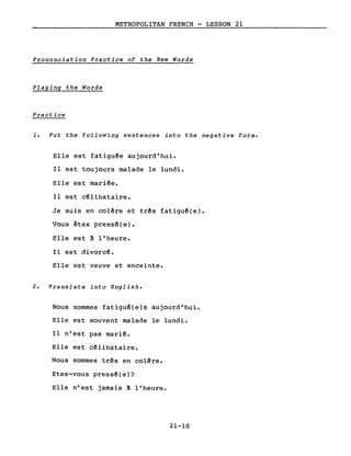 METROPOLITAN FRENCH - LESSON 21
Pronunciation Practice of the New Words
Playing the Words
Practice
1. Put the following sentences into the negative forme
Elle est fatiguêe aujourd'hui.
Il est toujours malade le lundi.
Elle est mariée.
Il est cêlibataire.
Je suis en colêre et três fatiguê(e).
Vous êtes pressé(e).
Elle est ~ l'heure.
Il est divorcê.
Elle est veuve et enceinte.
2. Translate into English.
Nous sommes fatiguê(e)s aujourd'hui.
Elle est souvent malade le lundi.
Il n'est pas marié.
Elle est célibataire.
Nous sommes três en colêre.
Etes-vous pressé(e)?
Elle n'est jamais ~ l'heure.
21-10
 