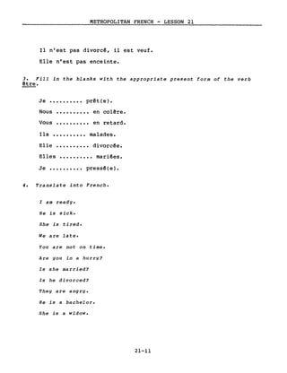 METROPOLITAN FRENCH - LESSON 21
Il n'est pas divorc~, il est veuf.
Elle n'est pas enceinte.
3. Fill in the blanks with the appropriate present form of the verb
être.
Je •••••••••• prêt(e).
Nous
Vous
..........
..........
en colêre.
en retard.
Ils •••••••••• malades.
Elle •••••••••• divorc~e.
Elles •••••••••• mariées.
Je •••••••••• pressé(e).
4. Translate into French.
l am ready.
He is sick.
5he is tired.
We are late.
You are not on time.
Are you in a hurry?
Is she married?
Is he divorced?
They are angry.
He is a bachelor.
5he is a widow.
21-11
 