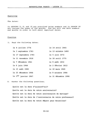 METROPOLITAN FRENCH - LESSON 21
Exploring
The dates:
In LESSONS 5, 6, and 12 you practiced using numbers and in LESSON 20
you learned the names of the months. Now you will use both numbers
and months in order to talk about important dates.
Practice
1. Read the following dates.
le 4 juillet 1776 le 14 avril 1865
le 3 septembre 1783 le 12 octobre 1492
le 17 septembre 1783 le 5 juin 1672
le Il novembre 1918 le 18 avril 1775
le 7 d~cembre 1941 le 9 août 1832
le 6 juin 1944 le 2 f~vrier 1812
le 15 août 1945 le 10 mars 1969
le 25 décembre 1966 le 9 octobre 1984
le 1er janvier 1967 le 31 décembre 1990
2. Answer the following questions.
Quelle est la date d'aujourd'hui?
Quelle est la date de votre anniversaire?
Quelle est la date de votre anniversaire de mariage?
Quelle est la date de l'anniversaire de votre professeur?
Quelle est la date de votre départ pour Bruxelles?
21-12
 