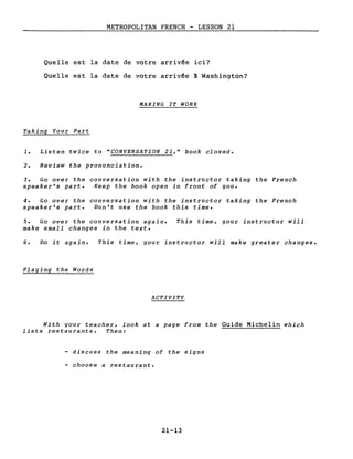METROPOLITAN FRENCH - LESSON 21
Quelle est la date de votre arrivée ici?
Quelle est la date de votre arrivée à Washington?
MAKING IT WORK
Taking Your Part
1. Listen twice to "CONVERSATION 21," book closed.
2. Review the pronunciation.
3. Go over the conversation with the instructor taking the French
speaker's part. Keep the book open in front of gou.
4. Go over the conversation with the instructor taking the French
speaker's part. Don't use the book this time.
5. Go over the conversation again.
make small changes in the text.
This time, gour instructor will
6. Do it again. This time, gour instructor will make greater changes.
Plaging the Words
ACTIVITY
With gour teacher, look at a page from the Guide Michelin which
lists restaurants. Then:
discuss the meaning of the signs
- choose a restaurant.
21-13
 