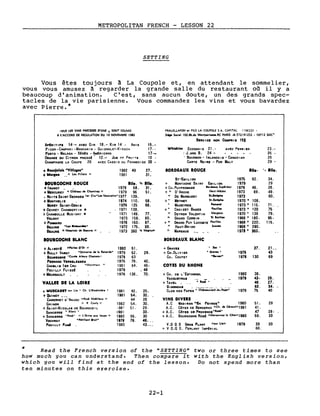 METROPOLITAN FRENCH - LESSON 22
SETTING
Vous êtes toujours à La Coupole et, en attendant le sommelier,
vous vous amusez à regarder la grande salle du restaurant où il y a
beaucoup d'animation. C'est, sans aucun doute, un des grands spec-
tacles de la vie parisienne. Vous commandez les vins et vous bavardez
avec Pierre.*
FRAUx..LAFON .t FILS LA COUPOLE SA. CAPIT,.L 1106250 1
SI'" Socl.1 l02.Bb.du Montparn.....RC PARIS .B-572191252 • 00"12 SIr<.t'1'
SERY1CE NON CoM"R 1S 15S
fOUS LES VINS PRECED~ D'UNE +SONT SOUMIS
1 L'ACCORD DE REGULATION DU 10 NOVEMBRE 19.2
A..IRITI~. 14'- AVEC GIN 18.- KIR 14 - ANIS 15.-
P, CON - CAMPAR 1 - MANDAR 1N - Gu 1GNOLET-K 1RSCH 17. -
PORTO - MALAGA - XÉRÈS - AMÉR 1CANO 17.-
ORANGE ou CITRON PRESSÉ' 12.- Jus [IF FRU' T5 10-
CHAMPAGNE LA COUPE 26 AVEC CASS 1S OU FRAMBO 1SE 30 -
Whl.kl.. ECOSSA 1S 21. - AVEC PE"" 1 IR
: J.AND B. 24-
• BOURBON - 1RLANDA 1S - CANAD 1AN
CARTE No 1RE - PUR MALT
23.-
26 -
26
29 -
+'.,uJo••I. "VIII••••" 1982 49 27. IORDEAUX ROUCE lU.·
+Mo,.on " Les PIII.ts " 1981 31.-- ST-EMILION 1975 62.
IOUICOCN! ROUCE lU•. Y. lU•. + MONTAGNE SAINT EMILION 1979
+IRANCY 1979 58. 31. + CH. PUYFROMAGE IordNUJl Sup6rleur 1979 46.
+MIRCUREY " ChAtNu de Ch.mlre)' " 1979 96 51, +" D'ARCHE Haut-M'doc 1973 89.
1 Nu 1TS SA 1NT GEORGES I.r Cru·L•• V.uer.ln.·1977 139. " DE MARBUZET St.let.he 1973
+MONTHELIE 1974 110. 58. +" MEYNEY St-E.t.phe 1970 • 108.
MaRlY SAINT-DENIS 1976 125 68. MAZEYRES '011111'01 1973 • 115.
+GEVREY CHAMBERT 1N ... 1971 139. +. CROIZET BAGES '.ulllee 1973 • 120
.. CHAMBOLLE Mus 1GNY ... 1971 149. 77. " DEYREM VALENTIN M.r,.ux 1970 • 139
VOLNAY 1973 159. 80. n GRAND CORBIN It IrnlllOl1
1966 • 180.
f- POMMARD 1976 163. 87. +11 GRAND PUY LACOSTE P.ulll.e 1966 • 220.
BEAUNE ...........n4ee. 1972 175. 93. " HAUT-BRION Core.,.. 1968 • 290.
BEAUNI "Ho.ple.. de Il••un. " 1973 380 ,. M.,nu", " MARGAUX 1973 • 360.
'1 lU•.
34.
29
26.
49.
60.
71.
75
79.
95·
115.
IOUICOGNI lLANC BORDEAUX BLANC
+ALI.Orl "'.rl•• D'Or II 1980 51. + GRAVIS • Sec • 37. 21. _
+RULLY VA"OT "Dom.ln. d. 1. R.n.rd.· 1979 52. 29. + CH.OL 1V1ER • Gr.ve•• 1978 43
Bou".oONI •CUyt. AI.xlI Ch.n.on· 1978 63 CH. COUTET f'Ie,.." 1978 130 69
P'RNAND V'''••LISSIS 1975 78. 42.
CHA8L 151ER CRU ·Montmaln . 1981 84. 46· COTIS DU RHON!
POUILLY FUlsst 1979 _ 48
+MEURSAULT 1976 136. 70. + CH. DI L'fSTAGNOL 1980 38.
VACQUEYRAS
• RO'"
1979 43· 26.
VALL!I! DI! LA LOIR! + TAVEL 46. 27.
GIGONDAS 62. 3.4. -
+ MUSCADIT su. lie • Ch l·OlseUnltr. • 1981 42. 25. CLOS DES PAPE~ ;ëhït;;u~-;'f:du:Pep.-;,- 1979 75 40
+QuINCY ___ 1981 54. 32.
CABERNET o' ANJOU "Ros' Moill.ux " 44 26 VINS DIVERS
CHINON n R Couly" 1982 54. 30. A.C MADIRAN "eH PaYROS" 1980 51. 29
+SAINT~ICOLAS DE BOURGUEIL ,98' 51. 29· A.C. COTES DE BERGERAC "Ch. de Ci'raud" 1981 41.
SANCERRE • BI.nc • 1981 33· + A.C. COTES DE PROVENCE·Ro.'· 47 28·
+ SANCERRI •Ros" " l'Orme .Ull loups 11 1980 55 . 30 + A.C. BOURGOGNE Rost IIM....nn.y 1. C6t.11 t980 59. 33
VOUVRAY •"tillent 'rut· 1178 79. 46. __
POUILLY Fu... 1980 43.-_ V.D QS GROS PLANT n.ur Lie" 1979 33 20
+ V D.Q S. PERLANT IMPÉRIAL 66.
Read the French version of the QSETTING Q
how much you can understand. Then compare it
which you will find at the end of the lesson.
ten minutes on this exercise.
22-1
two or three times to see
with the English version,
Do not spend more than
 