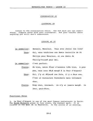 METROPOLITAN FRENCH - LESSON 22
CONVERSATION 22
LISTENING IN
Listen to the conversation twice. See how much you can under-
stand. Compare notes with your classmates. Ask your teacher abou~
anything you still don't understand.
LOOKING AT IT
Le sommelier:
Vous:
Le sommelier:
Pierre:
Vous:
Pierre:
Functional Notes
Bonsoir, Monsieur. Vous avez choisi les vins?
Oui, nous voudrions une demie bouteille de St
Emilion pour Monsieur, et une demie de
Pouilly-Fuissê pour moi.
c'est parfait.
Eh bien, notre dîner s'annonce três bien. A pro-
pos, vous avez dêjà mangé à la Tour d'Argent?
Oui, j'y ai dêjeunê une fois, il y a deux ans.
C'est un restaurant formidable mais tellement
cher.
Trop cher, vraiment. Je n'y ai jamais mangé. Un
jour, peut-être.
1. La Tour d'Argent is one of the most famous restaurants in Paris.
The Guide Michelin gives it four stars, the highest mark. It is
located on the Quai de la Tournelle. In the course of an evening,
22-2
 