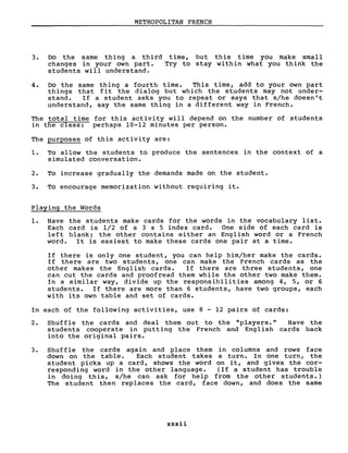 METROPOLITAN FRENCH
3. Do the same thing a third time, but this time you make small
changes in your own part. Try to stay within what you think the
students will understand.
4. Do the same thing a fourth time. This time, add to your own part
things that fit the dialog but which the students may not under-
stand. If a student asks you to repeat or says that s/he doesn't
understand, say the same thing in a different way in French.
The total time for this activity will depend on the number of students
in the class: perhaps 10-12 minutes per person.
The purposes of this activity are:
1. To allow the students to produce the sentences in the context of a
simulated conversation.
2. Ta increase gradually the dernands made on the student.
3. Ta encourage memorization without requiring it.
Playing the Words
1. Have the students make cards for the words in the vocabulary liste
Each card is 1/2 of a 3 x 5 index card. One side of each card is
left blank; the other contains either an English word or a French
word. It is easiest to make these cards one pair at a time.
If there is only one student, you can help him/her make the cards.
If there are two students, one can make the French cards as the
other makes the English cards. If there are three students, one
can cut the cards and proofread them while the other two make them.
In a similar way, divide up the responsibilities among 4, 5, or 6
students. If there are more than 6 students, have two groups, each
with its own table and set of cards.
In each of the following activities, use 8 - 12 pairs of cards:
2. Shuffle the cards and deal them out to the "players. Il Have the
students cooperate in putting the French and English cards back
into the original pairs.
3. Shuffle the cards again and place them in columns and rows face
down on the table. Each student takes a turne In one turn, the
student picks up a card, shows the word on it, and gives the cor-
responding word in the other language. (If a student has trouble
in doing this, s/he can ask for help from the other students.)
The student then replaces the card, face down, and does the same
xxxii
 