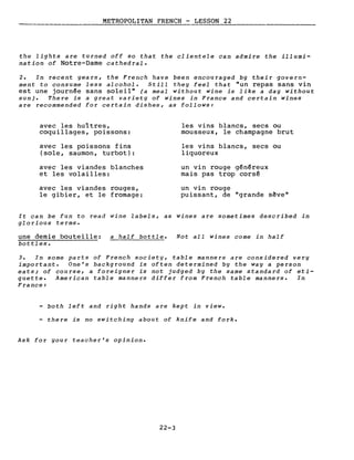 METROPOLITAN FRENCH - LESSON 22---------_._------
the lights are turned off so that the clientele can admire the illumi-
nation of Notre-Dame cathedral.
2. In recent years, the French have been encouraged by their govern-
ment to consume less alcohol. Still they feel that "un repas sans vin
est une journée sans soleil" (a meal without wine is like a day without
sun). There is a great variety of wines in France and certain wines
are recommended for certain dishes, as follows:
avec les huîtres,
coquillages, poissons:
avec les poissons fins
(sole, saumon, turbot):
avec les viandes blanches
et les volailles:
avec les viandes rouges,
le gibier, et le fromage:
les vins blancs, secs ou
mousseux, le champagne brut
les vins blancs, secs ou
liquoreux
un vin rouge généreux
mais pas trop corsé
un vin rouge
puissant, de "grande s~ve"
It can be fun to read wine labels, as wines are sometimes described in
glorious terms.
une demie bouteille: a half bottle.
bottles.
Not aIl wines come in half
3. In some parts of French society, table manners are considered very
important. One's background is often determined by the way a person
eats; of course, a foreigner is not judged by the same standard of eti-
quette. American table manners differ from French table manners. In
France:
both left and right hands are kept in view.
- there is no switching about of knife and fork.
Ask for your teacher's opinion.
22-3
 
