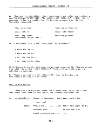 METROPOLITAN FRENCH - LESSON 22
4. Tipping: le pourboire. Most restaurants and cafes now include a
service charge in the bill, "le service est compris." Still, one is
supposed to leave a small tip. It is also necessary to tip the
following personnel:
theatre ushers
movie ushers
hotel employees
(chambermaid, bellman)
restroom attendants
garage attenàants
àelivery persons
It is necessary to tip the "concierge" or "gardien:"
when moving in
- when moving out
- for the New Year
- for special services
At Christmas time, the postman, the garbage man, and the fireman expect
a special tip called "les ~trennes." They will very often give a
calendar in exchange.
5. Tipping customs are essentially the same in Belgium and
Switzerland as they are in France.
Fill in the Blanks
Listen to the tape and write the missing word(s) in the blanks.
Then check your work by looking at the printed conversation.
1. Le sommelier:
Vous:
Bonsoir, Monsieur. Vous avez choisi les
• . . • . . . • • . ?
Oui, nous •••••••••. une demie bouteille de St
Emilion pour •••••••••• , et une demie de
Pouilly-Fuiss~ pour •••••••••••
22-4
 
