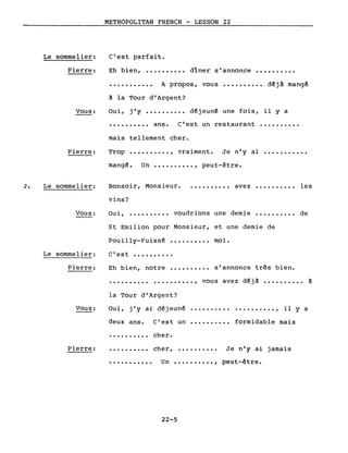 Le sommelier:
Pierre:
METROPOLITAN FRENCH - LESSON 22
C'est parfait.
Eh bien, ••.••••••• dîner s'annonce ••••••••••
·.......... A propos, vous •••••••••• déjà mangé
Vous:
à la Tour d'Argent?
Oui, j'y ••••.•••.• d€jeuné une fois, il y a
•••••.••.. ans. C'est un restaurant •••.••••••
mais tellement cher.
Pierre: Trop •••••••••. , vraiment. Je n'y ai
mangé. Un ••.••••••. , peut-être.
2. Le sommelier: Bonsoir, Monsieur.
vins?
• . . • • • • • •• avez •••••••••. les
Vous:
Le sommelier:
Pierre:
Oui, •••••....• voudrions une demie •••••••.•. de
St Emilion pour Monsieur, et une demie de
Pouilly-Fuissé •••••.•••• moi.
c'est •••.••.•••
Eh bien, notre •••.•••••• s'annonce três bien.
·......... . ,
la Tour d'Argent?
vous avez déjà ••••.••••. à
Vous: Oui, j'y ai déjeuné .•••••••••••••••••.• , il Y a
deux ans. C'est un formidable mais
Pierre:
· .
·.........
cher.
cher, .......... Je n'y ai jamais
••••••••••• Un •••••••••• , peut-être.
22-5
 