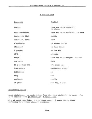 METROPOLITAN FRENCH - LESSON 22
A CLOSER LOOK
Français
choisi
nous voudrions
bouteille (la)
demie (m, demi)
s'annoncer
d~jeuner
à propos
d~jà
mangé
une fois
il Y a deux ans
formidable
tellement
trop
vraiment
un jour
Vocabulary Notes
English
from the verb choisir:
to choose
from the verb vouloir: to want
bottle
half
to appear to be
to have lunch
by the way
already
from the verb manger: to eat
once
two years ago
wonderful, great
so
too
really
one day, a day
nous voudrions: we would like, from the verb vouloir: to want. You
have already seen je voudrais: l would like.
J'y ai mangé une fois: l ate there once. Y means there where
referring to a place already mentioned.
22-6
 