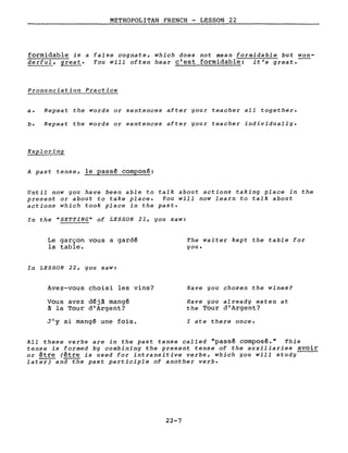 METROPOLITAN FRENCH - LESSON 22
formidable is a false cognate, which does not mean formidable but won-
derful, great. You will often hear c'est formidable: it's great.
Pronunciation Practice
a. Repeat the words or sentences after your teacher aIl together.
b. Repeat the words or sentences after your teacher individually.
Exploring
A past tense, le passé composé:
Until now you have been able to talk about actions taking place in the
present or about to take place. You will now learn to talk about
actions which took place in the past.
In the "SETTING" of LESSON 21, you saw:
Le garçon vous a gardé
la table.
In LESSON 22, you saw:
Avez-vous choisi les vins?
Vous avez déjà mangé
à la Tour d'Argent?
J'y ai mangé une fois.
The waiter kept the table for
you.
Have you chosen the wines?
Have you already eaten at
the Tour d'Argent?
l ate there once.
AlI these verbs are in the past tense called "passé composé." This
tense is formed by combining the present tense of the auxiliaries avoir
or être (être is used for intransitive verbs, which you will study
lat~and the past participle of another verbe
22-7
 
