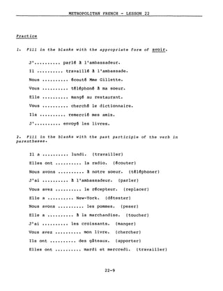 METROPOLITAN FRENCH - LESSON 22
Practice
1. Fill in the blanks with the appropriate form of avoir.
J' •••••••••• parlé à l'ambassadeur.
Il •••••••••• travaillé à l'ambassade.
Nous
Vous
Elle
Vous
·.........
·.........
·.........
·.........
écouté Mme Gillette.
téléphoné à ma soeur.
mangé au restaurant.
cherché le dictionnaire.
Ils •••••••••• remercié mes amis.
J' •••••••••• envoyé les livres.
2. Fill in the blanks with the past participle of the verb in
parentheses.
Il a •••••••••• lundi. (travailler)
Elles ont •••••••••• la radio. (écouter)
Nous avons •••••••••• à notre soeur. (téléphoner)
J'ai •••••••••• à l'ambassadeur. (parler)
Vous avez •••••••••• le récepteur. (replacer)
Elle a •••••••••• New-York. (détester)
Nous avons •••••••••• les pommes. (peser)
Elle a •••••••••• à la marchandise. (toucher)
J'ai •••••••••• les croissants. (manger)
Vous avez •••••••••• mon livre. (chercher)
Ils ont •••••••••• des gâteaux. (apporter)
Elles ont •••••••••• mardi et mercredi.
22-9
(travailler)
 