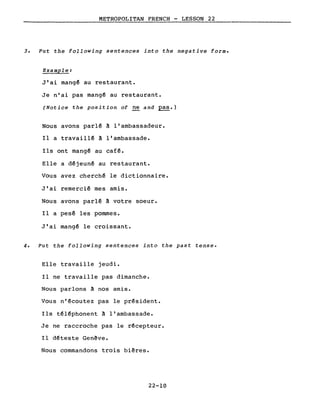 METROPOLITAN FRENCH - LESSON 22
3. Put the following sentences into the negative forme
Example:
J'ai mang~ au restaurant.
Je n'ai pas mangé au restaurant.
(Notice the position of ne and pas.)
Nous avons parlé à l'ambassadeur.
Il a travaillé à l'ambassade.
Ils ont mangé au café.
Elle a déjeuné au restaurant.
Vous avez cherché le dictionnaire.
J'ai remercié mes amis.
Nous avons parlé à votre soeur.
Il a pesé les pommes.
J'ai mang~ le croissant.
4. Put the following sentences into the past tense.
Elle travaille jeudi.
Il ne travaille pas dimanche.
Nous parlons à nos amis.
Vous n'écoutez pas le président.
Ils téléphonent à l'ambassade.
Je ne raccroche pas le récepteur.
Il déteste Gen~ve.
Nous commandons trois bi~res.
22-10
 