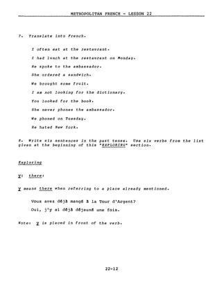 METROPOLITAN FRENCH - LESSON 22
7. Translate into French.
l often eat at the restaurant.
l had lunch at the restaurant on Monday.
He spoke to the ambassador.
She ordered a sandwich.
We brought some fruit.
l am not looking for the dictionary.
You looked for the book.
She never phones the ambassador.
We phoned on Tuesday.
He hated New York.
8. Write six sentences in the past tense. Use six verbs from the list
given at the beginning of this "EXPLORING" section.
Exploring
~: there:
~ means there when referring to a place already mentioned.
Vous avez d~j~ mang~ ~ la Tour d'Argent?
Oui, j'y ai déjâ déjeuné une fois.
Note: ~ is placed in front of the verbe
22-12
 