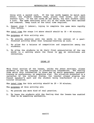 METROPOLITAN FRENCH
thing with a second card. If the two cards happen to match each
other, the student removes them, places them aside, and takes
another turne If the two cards do not match, the next student takes
a turne The game continues until aIl of the cards have been matched
and removed. Keep track of the total time required.
4. Repeat step 3 (above), trying to complete the game more rapidly
than before.
The total time for steps 1-4 above should should be 30 - 40 minutes.
The purposes of this activity are:
1. To provide pract ice wi th the words in the context of a goal-
directed activity other than language-learning as such.
2. To allow for a balance of competition and cooperation among the
students.
3. To allow the students to do their first pronunciation of the new
words in a setting where the focus is not on correctness and
correction.
USING IT
This final section of the lesson, unlike the other sections, allows
students to use the language in transmitting information. The reality
from which this information is drawn may be world geography, personal
history or preferences, or something else. The situation presented is a
variation of the original dialog, the teacher always playing the
French speaker' s part and the student being him/herself in a par-
ticular situation.
The total time for this activity should be 20 - 30 minutes.
The purposes of this activity are:
1. To provide one more kind of real practice.
2. To leave the students with the feeling that the lesson has enabled
them to do something worthwhile.
xxxiii
 