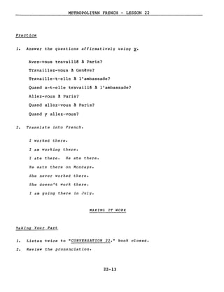 METROPOLITAN FRENCH - LESSON 22
Practice
1. Answer the questions affirmative1y using ~.
Avez-vous travaillê à Paris?
Travaillez-vous à Gen~ve?
Travaille-t-elle à l'ambassade?
Quand a-t-elle travaillê à l'ambassade?
Allez-vous à Paris?
Quand allez-vous à Paris?
Quand y allez-vous?
2. Translate into French.
l worked there.
l am working there.
l ate there. He ate there.
He eats there on Mondays.
She never worked there.
She doesn't work there.
l am going there in July.
MAKING IT WORK
Taking Your Part
1. Listen twice to "CONVERSATION 22," book closed.
2. Review the pronunciation.
22-13
 