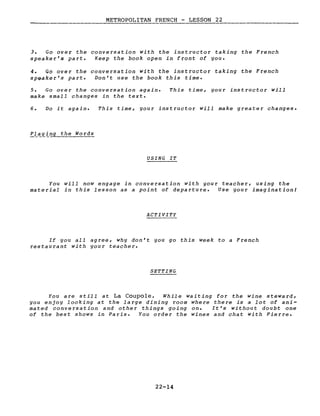 METROPOLITAN FRENCH - LESSON 22
3. Go over the conversation with the instructor taking the French
speaker's part. Keep the book open in front of you.
4. Go over the conversation with the instructor taking the French
sPGaker's part. Don't use the book this time.
5. Go over the conversation again.
make small changes in the texte
This time, your instructor will
6. Do it again. This time, your instructor will make greater changes.
P~~ying the Words
USING IT
You will now engage in conversation with gour teacher, using the
material in this lesson as a point of departure. Use your imagination!
ACTIVITY
If you aIl agree, why don't you go this week to a French
restaurant with gour teacher.
SETTING
You are still at La Coupole. While waiting for the wine steward,
you enjoy looking at the large dining room where there is a lot of ani-
mated conversation and other things going on. It's without doubt one
of the best shows in Paris. You order the wines and chat with Pierre.
22-14
 