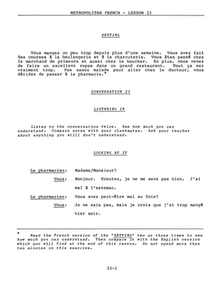 METROPOLITAN FRENCH - LESSON 23
SETTING
Vous mangez un peu trop depuis plus d'une semaine. Vous avez fait
des courses ~ la boulangerie et ~ la charcuterie. Vous êtes pass~ chez
le marchand de primeurs et aussi chez le boucher. En plus, vous venez
de faire un excellent repas dans un grand restaurant. Tout ça est
vraiment trop. Pas assez malade pour aller chez le docteur, vous
d~cidez de passer ~ la pharmacie.*
CONVERSATION 23
LISTENING IN
Listen to the conversation twice. See how much you can
understand. Compare notes with your classmates. Ask your teacher
about anything you still don't understand.
LOOKING AT IT
*
Le Qharmacien:
Vous:
Le pharmacien:
Vous:
Madame/Monsieur?
Bonjour. Ecoutez, je ne me sens pas bien. J'ai
mal ~ l'estomac.
Vous avez peut-être mal au foie?
Je ne sais pas, mais je crois que j'ai trop mang~
hier soir.
Read the French version of the "SETTING" two or three times to see
how much you can understand. Then compare it with the English version
which you will find at the end of this lesson. Do not spend more than
ten minutes on this exercise.
23-1
 
