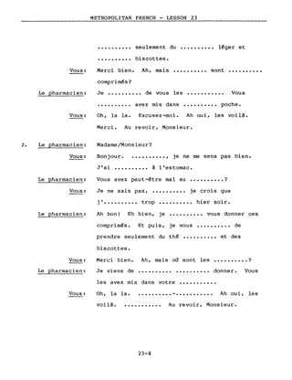 METROPOLITAN FRENCH - LESSON 23
·.........
·.........
seulement du
biscottes.
•••••••••• léger et
Vous:
Le pharmacien:
Merci bien. Ah, mais •••••••••• sont ••••••••••
comprimés?
Je •••••••••• de vous les ••••••••••• Vous
·......... avez mis dans •••••••••• poche.
2.
Vous:
Le pharmacien:
Vous:
Le pharmacien:
Vous:
Le pharmacien:
Oh, la la. Excusez-moi. Ah oui, les voilà.
Merci. Au revoir, Monsieur.
Madame/Monsieur?
Bonjour ••••••••••• , je ne me sens pas bien.
J'ai •••••••••• à l·estomac.
Vous avez peut-être mal au •••••••••• ?
Je ne sais pas, •••••••••• je crois que
j ••••••••••• trop •••••••••• hier soir.
Ah bon! Eh bien, je •••••••••• vous donner ces
comprimés. Et puis, je vous •••••••••• de
prendre seulement du thé •••••••••• et des
biscottes.
Vous:
Le pharmacien:
Merci bien.
Je viens de
Ah, mais où sont les
.......... .
• . • • . . • • . • ?
donner. Vous
Vous:
les avez mis dans votre •••••••••••
Oh, la la ••••••••••• - ••••••••••• Ah oui, les
voilà •••••••••••• Au revoir, Monsieur.
23-4
 