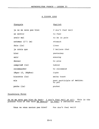 METROPOLITAN FRENCH - LESSON 23
A CLOSER LOOK
Français
je ne me sens pas bien
se sentir
avoir mal
estomac (l') (m)
foie (le)
je crois que
hier
soir
donner
comprim~ (le)
recommander
l~ger (f, l~gêre)
biscotte (la)
mis
poche (la)
Vocabulary Notes
English
l don't feel well
to feel
to be in pain
stomach
liver
l believe that
yesterday
evening
to give
tablet
to recommend
light
melba toast
past participle of mettre:
to put
pocket
Je ne me sens pas bien du tout: l don't feel well at all. This is the
present form of the verb se sentir: to feel, a reflexive verbe
Vous ne vous sentez pas bien?
23-5
You don't feel well?
 