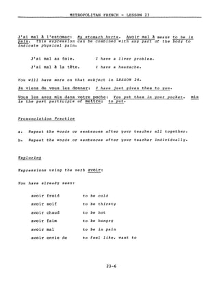 METROPOLITAN FRENCH - LESSON 23
J'ai mal à l'estomac: My stomach hurts. Avoir mal à means to be in
pain. This expression can be combined with any part of the body to
indicate physical pain.
J'ai mal au foie.
J'ai mal à la tête.
l have a liver problem.
l have a headache.
You will have more on that subject in LESSON 24.
Je viens de vous les donner: l have just given them to you.
Vous les avez mis dans votre poche: You put them in your pocket. mis
is the past participle of mettre: to put.
Pronunciation Practice
a. Repeat the words or sentences after gour teacher aIl together.
b. Repeat the words or sentences after your teacher individually.
Exploring
Expressions using the verb avoir:
You have already seen:
avoir froid to be cold
avoir soif to be thirsty
avoir chaud to be hot
avoir faim to be hungry
avoir mal to be in pain
avoir envie de to feel like, want to
23-6
 