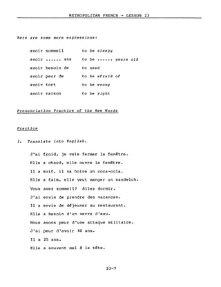 METROPOLITAN FRENCH - LESSON 23
Here are some more expressions:
avoir sommeil to be sleepy
avoir ...... ans to be ...... years old
avoir besoin de to need
avoir peur de to be afraid of
avoir tort to be wrong
avoir raison to be right
Pronunciation Practice of the New Words
Practice
1. Translate into English.
J'ai froid, je vais fermer la fenêtre.
Elle a chaud, elle ouvre la fenêtre.
Il a soif, il va boire un coca-cola.
Elle a faim, elle veut manger un sandwich.
Vous avez sommeil? Allez dormir.
J'ai envie de prendre des vacances.
Il a envie de d~jeuner au restaurant.
Elle a besoin d'un verre d'eau.
Nous avons peur d'une attaque militaire.
J'ai peur d'avoir 40 ans.
Il a 25 ans.
Elle a souvent mal ~ la tête.
23-7
 
