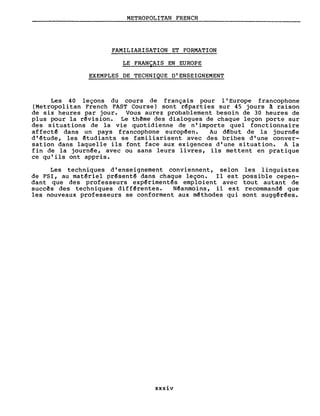 METROPOLITAN FRENCH
FAMILIARISATION ET FORMATION
LE FRANÇAIS EN EUROPE
EXEMPLES DE TECHNIQUE D'ENSEIGNEMENT
Les 40 leçons du cours de français pour l'Europe francophone
(Metropolitan French FAST Course) sont r~parties sur 45 jours à raison
de six heures par jour. Vous aurez probablement besoin de 30 heures de
plus pour la r~vision. Le thême des dialogues de chaque leçon porte sur
des situations de la vie quotidienne de n'importe quel fonctionnaire
affect~ dans un pays francophone europ~en. Au d~but de la journ~e
d'~tude, les ~tudiants se familiarisent avec des bribes d'une conver-
sation dans laquelle ils font face aux exigences d'une situation. A la
fin de la journ~e, avec ou sans leurs livres, ils mettent en pratique
ce qu'ils ont appris.
Les techniques d'enseignement conviennent, selon les linguistes
de FSI, au mat~riel pr~sent~ dans chaque leçon. Il est possible cepen-
dant que des professeurs exp~riment~s emploient avec tout autant de
succês des techniques diff~rentes. N~anmoins, il est recommand~ que
les nouveaux professeurs se conforment aux m~thodes qui sont sugg~r~es.
xxxiv
 