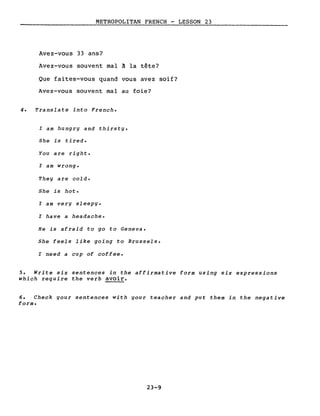METROPOLITAN FRENCH - LESSON 23
Avez-vous 33 ans?
Avez-vous souvent mal à la tête?
Que faites-vous quand vous avez soif?
Avez-vous souvent mal au foie?
4. Translate into French.
l am hungry and thirsty.
She is tired.
You are right.
l am wrong.
They are cold.
She is hot.
l am very sleepy.
l have a headache.
He is afraid to go to Geneva.
She feels like going to Brussels.
l need a cup of coffee.
5. Write six sentences in the affirmative form using six expressions
which require the verb avoir.
6. Check gour sentences with your teacher and put them in the negative
forme
23-9
 