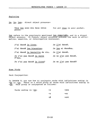 METROPOLITAN FRENCH - LESSON 23
Exploring
le, la, les: direct object pronouns:
Vous les avez mis dans votre
poche-.-
You put them in your pocket.
les refers to the previously mentioned les comprimês, and is a direct
object pronoun. In French, object pronouns precede the verb in affir-
mative, negative, or interrogative sentences.
J'ai donnê le livre. Je l'ai donnê.
J'ai donnê les biscottes. Je les ai donnêes.
J'ai donnê la bouteille de vin. Je l'ai donn~.
Je n'ai pas donnê le verre Je ne l'ai pas donnê.
d'eau.
Je n'ai pas donn~ le livre? Je ne l'ai pas donnê?
Home Study
Verb Conjugation:
In LESSON 9, you saw how to conjugate verbs with infinitives ending in
-er or -ire There is a third group of verbs with infinitives ending in
-rë. This group is conjugated as follows:
Verbs ending in -re: -s
-s
-flJ
23-10
-ons
-ez
-ent
 