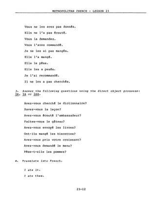 METROPOLITAN FRENCH - LESSON 23
Vous ne les avez pas donn~s.
Elle ne l'a pas ~couté.
Vous la demandez.
Vous l'avez commandé.
Je ne les ai pas mangés.
Elle l'a mang~.
Elle le pêse.
Elle les a pesés.
Je l'ai recommandé.
Il ne les a pas cherchés.
3. Answer the following questions using the direct object pronouns:
le, la or les.
Avez-vous cherché le dictionnaire?
Savez-vous la leçon?
Avez-vous écouté l'ambassadeur?
Faites-vous le gâteau?
Avez-vous envoyé les livres?
Ont-ils mangé les biscottes?
Avez-vous pris votre croissant?
Avez-vous demandé le menu?
Pêse-t-e11e les pommes?
4. Translate into French.
l ate it.
l ate them.
23-12
 