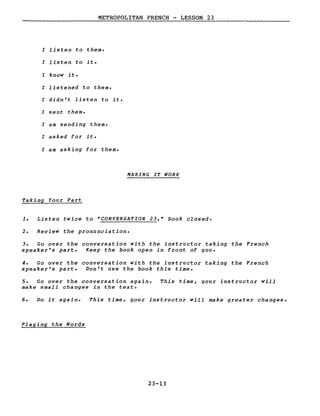 METROPOLITAN FRENCH - LESSON 23
l listen to them.
l listen to it.
l know it.
l listened to them.
l didn't listen to it.
l sent them.
l am sending them.
l asked for it.
l am asking for them.
MAKING IT WORK
Taking Your Part
1. Listen twice to "CONVERSATION 23," book closed.
2. Review the pronunciation.
3. Go over the conversation with the instructor taking the French
speaker's part. Keep the book open in front of you.
4. Go over the conversation with the instructor taking the French
speaker's part. Don't use the book this time.
5. Go over the conversation again.
make small changes in the texte
This time, your instructor will
6. Do it again. This time, your instructor will make greater changes.
Playing the Words
23-13
 
