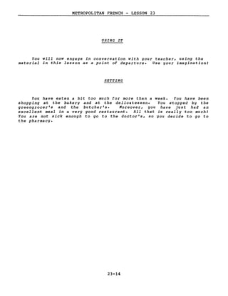 METROPOLITAN FRENCH - LESSON 23
USING IT
You will now engage in conversation with your teacher, using the
material in this lesson as a point of departure. Use your imaginationl
SETTING
You have eaten a bit too much for more than a week. You have been
shopping at the bakery and at the delicatessen. You stopped by the
greengrocer's and the butcher's. Moreover, you have just had an
excellent meal in a very good restaurant. AlI that is really too muchl
You are not sick enough to go to the doctor's, so you decide to go to
the pharmacy.
23-14
 