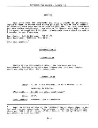 METROPOLITAN FRENCH - LESSON 24
SETTING
Vous avez pris les comprimês que vous a donnês le pharmacien.
Depuis bientôt 24 heures vous n'avez pris que du thê et des biscottes,
et pourtant, vous vous sentez de plus en plus mal. En fait, vous êtes
vraiment malade maintenant. Vous avez de la fiêvre, vous avez três mal
~ la gorge, et aussi mal ~ la tête. L'ambassade vous a donnê un numêro
~ appeler en cas d'urgence.
Pour Paris: S.O.s. Docteur: 707-77-77
Pour Bruxelles: Hotline: 648-40-14.
*Vite vous appelez.
CONVERSATION 24
LISTENING IN
Listen to the conversation twice. See how much you can
understand. Compare notes with your classmates. Ask your teacher
about anything you still don't understand.
LOOKING AT IT
*
Vous:
L'infirmiêre:
Vous:
L'infirmiêre:
Allo? 8.0.5 docteur? Je suis malade. J'ai
beaucoup de fiêvre.
Quelle est votre tempêrature?
Comment? Que dites-vous?
Read the French version of the USETTINGU two or three times to see
how much you can understand. Then compare it with the English version
which you will find at the end of this lesson. Do not spend more than
ten minutes on this exercise.
24-1
 