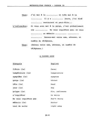 Vous:
L'infirmière:
METROPOLITAN FRENCH - LESSON 24
J'ai mal à la •••••••••• et très mal à la
•••••••••• Il Y a •••••••••• jours, j'ai dinê
•••••••••• restaurant et peut-être •••
Si vous avez mal à la gorge, c'est probablement
une ••••••••••• Ne vous inquiêtez pas; on vous
..........
..........
un mêdecin •••••••••• • •••••••••
Donnez-moi votre nom, adresse, et
Vous:
Français
numêro de têlêphone.
(Donnez votre nom, adresse, et num~ro de
têlêphone.)
A CLOSER LOOK
English
fièvre (la)
tempêrature (la)
symptôme (le)
gorge (la)
tête (la)
jour (le)
grippe (la)
s'inquiêter
Ne vous inquiêtez pas
mêdecin (le)
tout de suite
24-4
fever
temperature
symptom
throat
head
day
flu, influenza
to worry
Don' t worry
doctor
right away
 