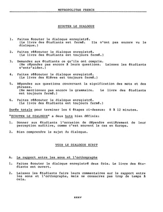 METROPOLITAN FRENCH
ECOUTER LE DIALOGUE
1. Faites êcouter le dialogue enregistrê.
(Le livre des êtudiants est ferm~. Ils n'ont pas encore vu le
dialogue.)
2. Faites rêêcouter le dialogue enregistrê.
(Le livre des êtudiants est toujours ferm~.)
3. Demandez aux êtudiants ce qu'ils ont compris.
(Ne rêpondez pas encore à leurs questions. Laissez les êtudiants
s'entr'aider.)
4. Faites rêêcouter le dialogue enregistrê.
(Le livre des êlêves est toujours fermê.)
5. Rêpondez aux questions concernant la signification des mots et des
phrases.
(Ne mentionnez pas encore la grammaire. Le livre des êtudiants
est toujours ferm~.)
6. Faites rêêcouter le dialogue enregistrê.
(Le livre des êtudiants est toujours fermê.)
Durêe totale pour terminer les 6 êtapes ci-dessus: 8 à 12 minutes.
"ECOUTER LE DIALOGUE" a deux buts bien dêfinis:
1. Donner aux êtudiants l'occasion de dêpendre entiêrement de leur
perception auditive, comme c'est souvent le cas en Europe.
2. Bien comprendre le sujet du dialogue.
VOIR LE DIALOGUE ECRIT
A. Le rapport entre les sons et l'orthographe
1. Faites êcouter le dialogue enregistrê deux fois. Le livre des êtu-
diants est ouvert.
2. Laissez les êtudiants faire leurs commentaires sur le rapport entre
les sons et l'orthographe, mais ne consacrez pas trop de temps à
cela.
xxxv
 