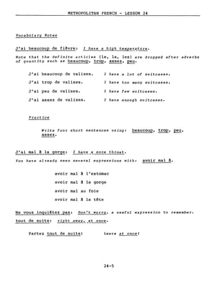 METROPOLITAN FRENCH - LESSON 24
---------------
Vocabulary Notes
J'ai beaucoup de fiêvre: l have a high temper~ture.
Note that the definite articles (le, la, les) are dropped after adverbs
of quantity su ch as beaucoup, trop, assez, peu.
J'ai beaucoup de valises. l have a lot of suitcases.
J'ai trop de valises. l have too many suitcases.
J'ai peu de valises. l have few suitcases.
J'ai assez de valises. l have enough suitcases.
Practice
Write four short sentences using: beaucoup, trop, peu,
assez.
J'ai mal à la gorge: l ha~~_a sore throat.
You have already seen several expressions with: avoir mal à.
avoir mal à l'estomac
avoir mal à la gorge
avoir mal au foie
avoir mal à la tête
Ne vous inquiétez pas: Don't worry, a useful expression to remember.
tout de suite: right away, at once.
Partez tout de suite! Leave at once!
-----
24-5
 
