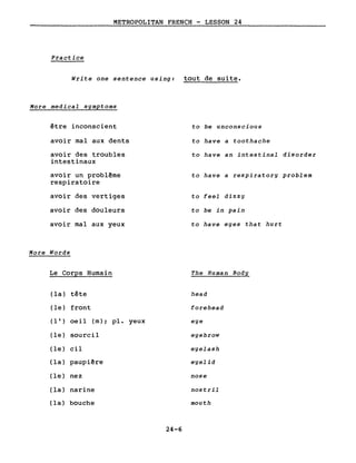 METROPOLITAN FRENCH - LESSON 24
Practice
Write one sentence using: tout de suite.
More medical symptoms
être inconscient
avoir mal aux dents
avoir des troubles
intestinaux
avoir un problême
respiratoire
avoir des vertiges
avoir des douleurs
avoir mal aux yeux
More Words
Le Corps Humain
(la) tête
(le) front
( 1 ' ) oeil (m) ; pl. yeux
(le) sourcil
(le) cil
(la) paupiêre
(le) nez
(la) narine
(la) bouche
24-6
to be unconscious
to have a toothache
to have an intestinal disorder
to have a respiratory problem
to feel dizzy
to be in pain
to have eyes that hurt
The Human Body
head
forehead
eye
eyebrow
eyelash
eyelid
nose
nostril
mouth
 