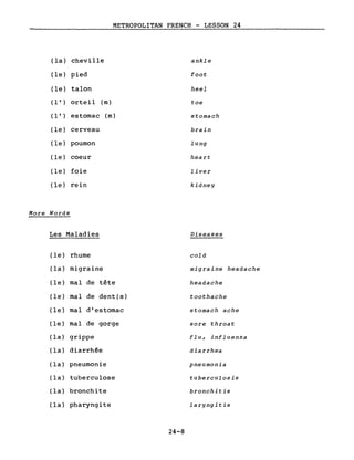 METROPOLITAN FRENCH - LESSON 24
(la) cheville ankle
(le) pied foot
(le) talon heel
( l ' ) orteil (m) toe
( l ' ) estomac (m) stomach
(le) cerveau brain
(le) poumon lung
(le) coeur heart
(le) foie liver
(le) rein kidney
More Words
Les Maladies
(le) rhume
(la) migraine
(le) mal de tête
(le) mal de dent(s)
(le) mal d'estomac
(le) mal de gorge
(la) grippe
(la) diarrhée
(la) pneumonie
(la) tuberculose
(la) bronchite
(la) pharyngite
Diseases
cold
migraine headache
headache
toothache
stomach ache
sore throat
flu, influenza
diarrhea
pneumonia
tuberculosis
bronchitis
laryngitis
24-8
 