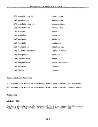 METROPOLITAN FRENCH - LESSON 24
(1 ' ) amygdalite (f) tonsilitis
(la) mêningite meningitis
( l') encêphalite ( f) encephalitis
(le) rhumatisme rheumatism
(le) cancer cancer
(le) cholêra cholera
(la) malaria malaria
(la) variole smallpox
(la) varicelle chicken pox
(la) fi~vre typhoïde typhoid fever
(la) rougeole measles
(les) oreillons mumps
(la) coqueluche whooping cough
(le) têtanos tetanus
(la) lêpre leprosy
Pronunciation Practice
a. Repeat the words or sentences after your teacher aIl together.
b. Repeat the words or sentences after your teacher individually.
Exploring
il Y a: ~:
You have already seen the meaning of il y a as there is, there are.
Followed bg an expression of time, il y a translates ago.
24-9
 