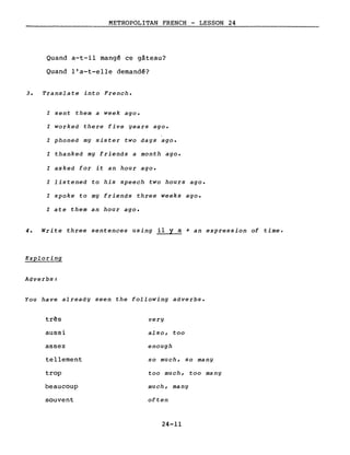 METROPOLITAN FRENCH - LESSON 24
Quand a-t-il mang~ ce gâteau?
Quand l'a-t-elle demand~?
3. Translate into French.
l sent them a week ago.
l worked there five years ago.
l phoned mg sister two days ago.
l thanked my friends a month ago.
l asked for it an hour ago.
l listened to his speech two hours ago.
l spoke to my friends three weeks ago.
l ate them an hour ago.
4. Write three sentences using il y a + an expression of time.
Exploring
Adverbs:
You have already seen the following adverbs.
três very
aussi also, too
assez enough
tellement so much, so many
trop too much, too many
beaucoup much, many
souvent often
24-11
 