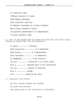 METROPOLITAN FRENCH - LESSON 24
Il travaille trop.
J'~coute souvent le radio.
Vous mangez beaucoup.
Elle travaille três peu.
Je dêjeune finalement à la Tour d'Argent.
Nous allons vraiment à Paris.
Ils parlent probablement à l'ambassadeur.
Il parle toujours trop.
2. Fill in the blanks with an adverb form from the list given above.
(Choose an adverb that fits the sentence.)
Il parle •••••••••• français.
Vous travaillez •••••••••• à l'ambassade.
Vous parlez •••••••••• à l'ambassadeur.
Elle raccroche •••••••••• le r~cepteur.
Je t~l~phone ••••••.••• à mon docteur.
Ils ont .•••••••.• travaill~ il y a deux jours.
Elle a •••••••.•• d~jeunê dans un bon restaurant.
Ils ont •••••••••• ~cout~ le discours.
Elle a ••••.••••• mang~.
J'ai ••••••••.• remerciê mes amis.
3. Translate into French.
She has already thanked her friends.
He spoke very quickly.
She always goes to the restaurant on Saturdays.
24-13
 