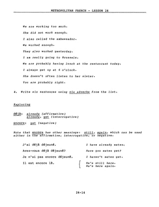 METROPOLITAN FRENCH - LESSON 24
We are working too much.
She did not work enough.
l also called the ambassador.
We worked enough.
They also worked yesterday.
l am really going to Brussels.
We are probably having lunch at the restaurant today.
l always get up at 6 o'clock.
She doesn't often listen to her sister.
You are probably right.
4. Write six sentences using six adverbs from the liste
Exploring
d~jà: already (affirmative)
already, yet (interrogative)
encore: yet (negative)
Note that encore has other meanings: still, again, which can be used
either in the affirmative, interrogative, or negative.
J'ai déjà déjeuné.
Avez-vous déjà déjeuné?
Je n'ai pas encore déjeuné.
Il est encore là.
{
24-14
l have already eaten.
Have you eaten yet?
l haven't eaten yet.
He's still here.
He's here again.
 