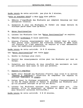 METROPOLITAN FRENCH
Dur~e totale de cette activit~: pas plus de 2 minutes.
"VOIR LE DIALOGUE ECRIT" a deux buts bien pr~cis:
1. Rêduire l'inquiêtude des êtudiants qui comptent beaucoup sur leur
perception visuelle.
2. Permettre â tous les êtudiants de former une image mentale du
dialogue parl~ aussi bien qu'~crit.
B. Notes fonctionnelles
1. Laissez les êtudiants lire les "Notes fonctionnelles" en anglais.
2. Rêpondez briêvement â leurs questions.
3. Ajoutez d'autres renseignements tout en restant dans le sujet.
Vous pouvez aussi raconter des histoires traî tant du même sujet
(en français si c'est poss ible, en anglais si c'est nêcessaire)
selon vos exp~riences personnelles.
Dur~e totale de cette activitê: 10 â 15 minutes.
Les "Notes fonctionnelles" ont trois buts:
1. Rendre le dialogue plus clair.
2. Fournir des renseignements utiles pour les êtudiants qui vont en
Europe.
3. Permettre aux êtudiants de vous connaître non seulement en tant
que professeur mais aussi en tant que personne.
C. Espaces â compl~ter
1. Aprês avoir demand~ aux êtudiants d'ouvrir leur livre â la section
"Espaces â cornpl~ter," dites-leur de cornpl~ter les espaces en
~crivant l~gêrernent au crayon.
2. Faites jouer le dialogue enregistr~. Arrêtez l'enregistrement â
la fin de chaque phrase et donnez 35 secondes aux ~tudiants pour
qu'ils puissent corriger ce qu'ils ont êcrit.
3. Laissez les ~tudiants corriger leur travail entre eux.
peuvent, s'ils le souhaitent, se r~f~rer au d~but de la
pour êclaircir certaines difficultês.)
(Ils
leçon
Dur~e totale de cette activit~: 8 â 10 minutes.
xxxvi
 