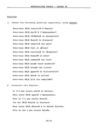 METROPOLITAN FRENCH - LESSON 24
Practice
1. Answer the following questions negatively, using encore.
Avez-vous déjà travaillé à Moscou?
Avez-vous déjà parlé à l'ambassadeur?
Avez-vous_ déjà téléphoné au pharmacien?
Avez-vous déjà écouté le discours?
Avez-vous déjà remercié vos amis?
Avez-vous d~jà fait ce gâteau?
Avez-vous déjà raccroché le récepteur?
Avez-vous déjà demandé le menu?
Avez-vous déjà commandé les vins?
Avez-vous déjà mangé votre sandwich?
Avez-vous déjà envoyé les livres?
Avez-vous déjà apporté le dictionnaire?
Avez-vous déjà donné la valise?
Avez-vous déjà pris les comprimés?
2. Translate into English.
Il n'a pas encore parlé au docteur.
Nous avons déjà appelé l'ambassadeur.
Elle ne l'a pas encore écouté.
Ils ont déjà écouté le discours.
Nous avons déjà déjeuné à la Maison Blanche.
Elle ne les a pas encore donnés.
24-15
 
