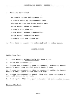METROPOLITAN FRENCH - LESSON 24
3. Translate into French.
We haven't thanked your friends yet.
l haven't spoken to the ambassador yet.
Have you eaten at the Maison Blanche yet?
Has he already eaten his sandwich?
l haven't given them yet.
l have already worked in Washington.
Has he already ordered the wine?
l haven't taken the tablets yet.
4. Write four sentences: two using d~jà and two using encore.
MAKING IT WORK
Taking Your Part
1. Listen twice to "CONVERSATION 24," book closed.
2. Review the pronunciation.
3. Go over the conversation with the instructor taking the French
speaker's part. Keep the book open in front of you.
4. Go over the conversation with the instructor taking the French
speaker's part. Don't use the book this time.
5. Go over the conversation again.
make small changes in the texte
This time, gour instructor will
6. Do it again. This time, your instructor will make greater changes.
Playing the Words
24-16
 