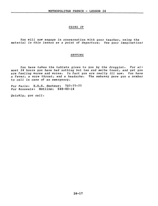 METROPOLITAN FRENCH - LESSON 24
USING IT
You will now engage in conversation with your teacher, using the
material in this lesson as a point of departure. Use your imagination!
SETTING
You have taken the tablets given to you by the druggist. For al-
most 24 hours you have had nothing but tea and melba toast, and yet you
are feeling worse and worse. In fact you are really ill now. You have
a fever, a sore throat, and a headache. The embassy gave you a number
to call in case of an emergency.
For Paris: S.O.S. docteur: 707-77-77
For Brussels: Hot1ine: 648-40-14
Quickly, you calI.
24-17
 