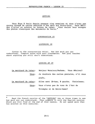 METROPOLITAN FRENCH - LESSON 25
SETTING
Vous êtes à Paris depuis presque ci~q semaines et vous n'avez pas
encore envoy~ de cartes postales ~ vos amlS aux Etats-Unis. Vous d~ci­
dez d'aller en acheter au bureau de tabac. Vous voulez leur envoyer
des photos classiques des monuments de Paris.*
CONVERSATION 25
LISTENING IN
Listen to the conversation twice. See how much you can
understand. Compare notes with your classmates. Ask your teacher
about anything you still don't understand.
LOOKING AT IT
Le marchand de tabac:
Vous:
Le marchand de tabac:
Vous:
Bonjour Monsieur/Madame. Vous d~sirez?
Je voudrais des cartes postales, s'il vous
plaît.
Elles sont l~-bas, à gauche. Choisissez.
Vous n'avez pas de vues de l'Arc de
Triomphe et de Notre-Dame?
* Read the French version of the "SETTING" two or three times to see
how much you can understand. Then compare it with the English version
which you will find at the end of this lesson. Do not spend more than
ten minutes on this exercise.
25-1
 