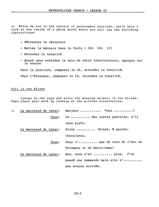 METROPOLITAN FRENCH - LESSON 25
3. While we are on the subject of government services, let's have a
look at the inside of a phone booth where you will see the fol1owing
instructions:
- Décrochez le récepteur
- Mettez la monnaie dans la fente (20c SOc IF)
- Attendez la tonalité
Quand vous entendez la voix de votre interlocuteur, appuyez sur
le bouton
Pour la province, composez le 16, attendez la tonalité.
Pour l'étranger, composez le 19, attendez la tonalité.
Fill in the Blanks
Listen to the tape and write the missing word(s) in the blanks.
Then check your work by looking at the printed conversation.
1. Le marchand de tabac:
Vous:
Le marchand de tabac:
Vous:
Le marchand de tabac:
Bonjour ••••.•••••• Vous •••••••••• ?
Je •••••••••• des cartes postales, s'il
vous plaît.
Elles •••••••••• là-bas, à gauche.
Choisissez.
Vous n' •••••••••• pas de vues de l'Arc de
Triomphe et de Notre-Dame?
Non, nous n'en •••••••••• plus. J'ai
passé une commande mais elle n' ••••••••••
pas encore arrivée.
25-3
 
