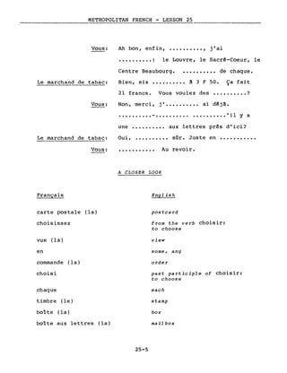 METROPOLITAN FRENCH - LESSON 25
Vous: Ah bon, enfin, •••••••••• , j'ai
.......... : le Louvre, le Sacrê-Coeur, le
Centre Beaubourg. • • • • • • • • •• de chaque.
Le marchand de tabac:
Vous:
Le marchand de tabac:
Bien, six •••••••••• à 3 F 50. Ça fait
21 francs. Vous voulez des •••••••••• ?
Non, merci, j' •••••••••• ai dêjâ.
.......... - 'il Y a
une •••••••••• aux lettres prês d'ici?
Oui, ••.••••••• sOr. Juste en •••••••••••
Vous: ...........
A CLOSER LOOK
Au revoir.
Français
carte postale (la)
choisissez
vue (la)
en
commande (la)
choisi
chaque
timbre (le)
boite (la)
boite aux lettres (la)
English
postcard
from the verb choisir:
to choose
view
some, any
order
past participle of choisir:
to choose
each
stamp
box
mail box
25-5
 